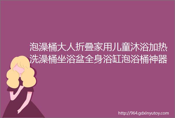 泡澡桶大人折叠家用儿童沐浴加热洗澡桶坐浴盆全身浴缸泡浴桶神器